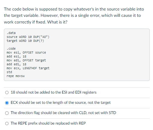 The code below is supposed to copy whatever's in the source variable into
the target variable. However, there is a single error, which will cause it to
work correctly if fixed. What is it?
.data
source WORD 10 DUP ("AO")
target WORD 10 DUP (?)
.code
mov esi, OFFSET source
add esi, 18
mov edi, OFFSET target
add edi, 18
mov ecx, LENGTHOF target
std
repe movsw
O 18 should not be added to the ESI and EDI registers
ECX should be set to the length of the source, not the target
The direction flag should be cleared with CLD, not set with STD
The REPE prefix should be replaced with REP