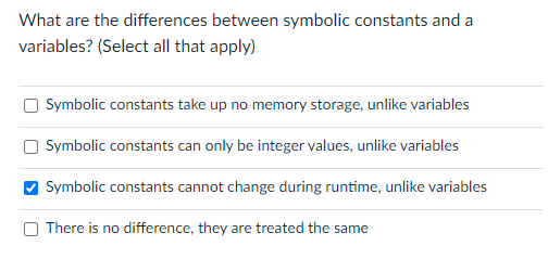 What are the differences between symbolic constants and a
variables? (Select all that apply)
Symbolic constants take up no memory storage, unlike variables
Symbolic constants can only be integer values, unlike variables
Symbolic constants cannot change during runtime, unlike variables
There is no difference, they are treated the same