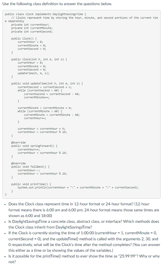 Use the following class definition to answer the questions below.
public class Clock implements Daylight Savings Time {
// Clocks represent time by storing the hour, minute, and second portions of the current tim
e separately
private int currentHour;
private int currentMinute;
private int currentSecond;
}
public clock() {
}
public Clock(int h, int m, int s) {
currentHour = 0;
currentMinute = 0;
currentSecond = 0;
updateTime (h, m, s);
}
public void updateTime(int h, int m, int s) {
currentSecond = currentSecond + s;
while (currentSecond > 60) {
currentSecond = current Second - 60;
currentMinute++;
}
currentHour = 0;
currentMinute = 0;
currentSecond = 0;
}
}
currentMinute = currentMinute + m;
while (currentMinute > 60) {
}
}
currentMinute = currentMinute - 60;
currentHour++;
@Override
public void springForward() {
currentHour = currentHour + h;
currentHour = currentHour % 24;
currentHour++;
currentHour = currentHour % 24;
@Override
public void fallBack() {
currentHour--;
currentHour = currentHour % 24;
}
public void printTime() {
System.out.println(currentHour + ":" + currentMinute + + currentSecond);
Does the Clock class represent time in 12-hour format or 24-hour format? (12-hour
format means there is 6:00 am and 6:00 pm; 24-hour format means those same times are
shown as 6:00 and 18:00)
• Is DaylightSavingsTime a concrete class, abstract class, or interface? Which methods does
the Clock class inherit from DaylightSavingsTime?
• If the Clock is currently storing the time of 1:00:00 (currentHour = 1, currentMinute = 0,
currentSecond = 0), and the updateTime() method is called with the arguments 2, 30, and
O respectively, what will be the Clock's time after the method completes? (You can answer
this either as a time or by showing the values of the variables.)
• Is it possible for the printTime() method to ever show the time as "25:99:99"? Why or why
not?