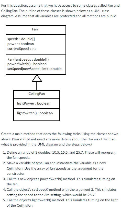 For this question, assume that we have access to some classes called Fan and
CeilingFan. The outline of these classes is shown below as a UML class
diagram. Assume that all variables are protected and all methods are public.
Fan
speeds: double[]
power : boolean
currentSpeed: int
Fan(fanSpeeds: double[])
powerSwitch(): boolean
setSpeed(newSpeed: int): double
Ceiling Fan
lightPower: boolean
lightSwitch(): boolean
Create a main method that does the following tasks using the classes shown
above. (You should not need any more details about the classes other than
what is provided in the UML diagram and the steps below.)
1. Define an array of 3 doubles: 10.5, 15.5, and 25.7. These will represent
the fan speeds.
2. Make a variable of type Fan and instantiate the variable as a new
CeilingFan. Use the array of fan speeds as the argument for the
constructor.
3. Call this new object's powerSwitch() method. This simulates turning on
the fan.
4. Call the object's setSpeed() method with the argument 2. This simulates
setting the speed to the 3rd setting, which would be 25.7.
5. Call the object's light Switch() method. This simulates turning on the light
of the Ceiling Fan.