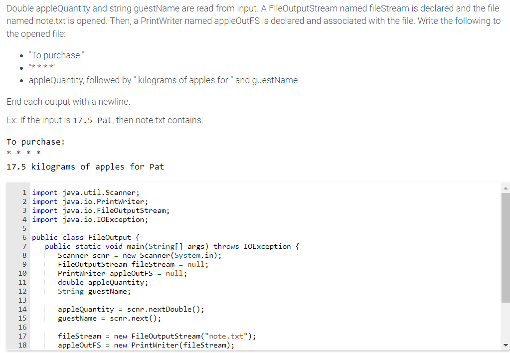 Double appleQuantity and string guestName are read from input. A FileOutputStream named fileStream is declared and the file
named note.txt is opened. Then, a Print Writer named appleOutFS is declared and associated with the file. Write the following to
the opened file:
appleQuantity, followed by "kilograms of apples for " and guestName
End each output with a newline.
Ex: If the input is 17.5 Pat, then note.txt contains:
To purchase:
****
"To purchase:"
"****"
17.5 kilograms of apples for Pat
1 import java.util.Scanner;
2 import java.io.PrintWriter;
3 import java.io.FileOutputStream;
4 import java.io.IOException;
5
6 public class FileOutput {
7
8
9
10
11
12
13
14
15
16
17
18
public static void main(String[] args) throws IOException {
Scanner scnr = new Scanner(System.in);
FileOutputStream fileStream = null;
PrintWriter appleOut FS = null;
double appleQuantity;
String guestName;
appleQuantity = scnr.nextDouble();
guest Name = scnr.next();
fileStream= new FileOutputStream("note.txt");
appleOut FS = new PrintWriter (fileStream);