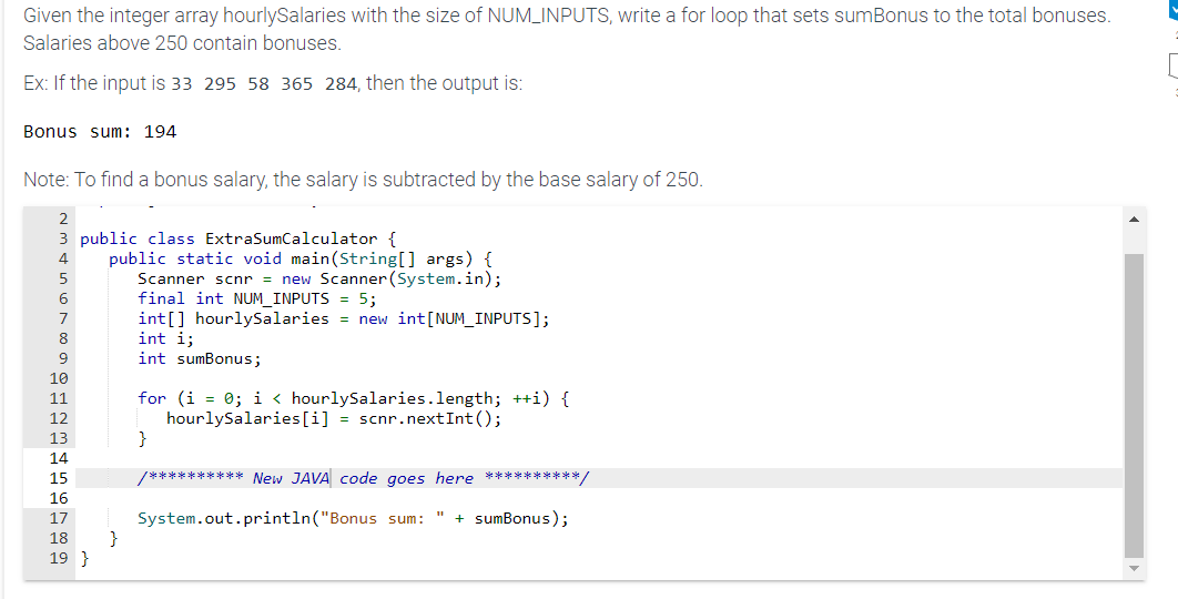 Given the integer array hourlySalaries with the size of NUM_INPUTS, write a for loop that sets sumBonus to the total bonuses.
Salaries above 250 contain bonuses.
Ex: If the input is 33 295 58 365 284, then the output is:
Bonus sum: 194
Note: To find a bonus salary, the salary is subtracted by the base salary of 250.
2
3 public class ExtraSumCalculator {
6
9
10
11
12
13
14
15
16
17
18
19}
public static void main(String[] args) {
Scanner scnr = new Scanner (System.in);
final int NUM_INPUTS = 5;
int[] hourlySalaries = new int [NUM_INPUTS];
int i;
int sumBonus;
}
for (i = 0; i < hourlySalaries.length; ++i) {
hourlySalaries [i] = scnr.nextInt ();
}
/********** New JAVA code goes here **********/
System.out.println("Bonus sum: + sumBonus);