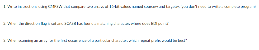 1. Write instructions using CMPSW that compare two arrays of 16-bit values named sourcew and targetw. (you don't need to write a complete program)
2. When the direction flag is set and SCASB has found a matching character, where does EDI point?
3. When scanning an array for the first occurrence of a particular character, which repeat prefix would be best?
