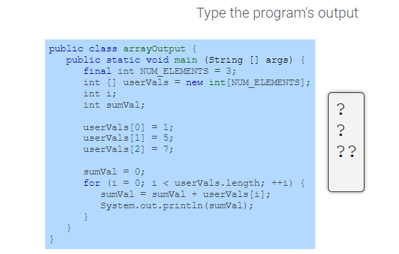 public class arrayOutput {
public static void main (String[] args) {
final int NUM_ELEMENTS = 3;
int[] uservals = new int [NUM_ELEMENTS];
}
}
int i;
int sumVal;
userVals [0]
=
userVals [1]
userVals [2] =
Type the program's output
1;
}
sumVal = 0;
for (i = 0; i < userVals.length; ++i) {
sumVal = sumVal +userVals [i];
System.out.println (sumVal);
?
?
園
??
no no no