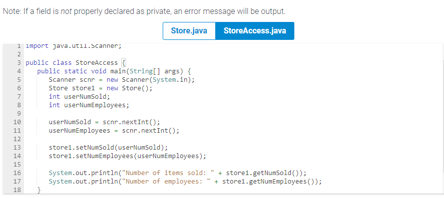 Note: If a field is not properly declared as private, an error message will be output.
Store.java
StoreAccess.java
1 import java.util.Scanner;
2
ANm tin 10m00 đ ợ
3 public class StoreAccess {
4 public static void main(String[] args) {
Scanner scnr = new Scanner(System.in);
Store store1 = new Store();
int userNumSold;
int userNumEmployees;
5
6
7
8
9
10
11
12
13
14
15
16
17
18
}
userNumSold = scnr.nextInt();
userNumEmployees
=
scnr.nextInt ();
store1.setNumSold (userNumSold);
store1.setNumEmployees (userNumEmployees);
System.out.println("Number of items sold:
System.out.println("Number of employees:
BE
+ store1.getNumSold());
+ store1.getNumEmployees());