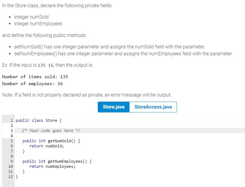 In the Store class, declare the following private fields:
• integer numSold
• integer numEmployees
and define the following public methods:
• setNumSold() has one integer parameter and assigns the numSold field with the parameter.
• setNumEmployees() has one integer parameter and assigns the numEmployees field with the parameter.
Ex: If the input is 135 16, then the output is:
Number of items sold: 135
Number of employees: 16
Note: If a field is not properly declared as private, an error message will be output.
Store.java
StoreAccess.java
1 public class Store {
2
3 /* Your code goes here */
456780 H2
public int getNumSold() {
return numSold;
}
9 public int getNumEmployees() {
return numEmployees;
10
11 }
12}