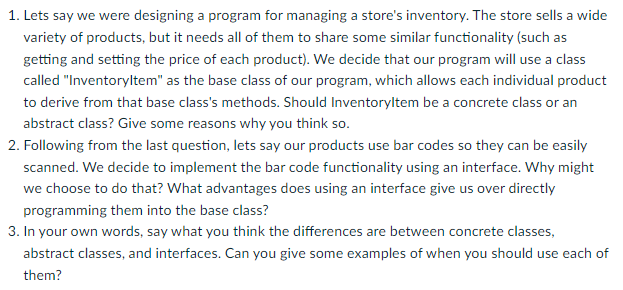 1. Lets say we were designing a program for managing a store's inventory. The store sells a wide
variety of products, but it needs all of them to share some similar functionality (such as
getting and setting the price of each product). We decide that our program will use a class
called "Inventoryltem" as the base class of our program, which allows each individual product
to derive from that base class's methods. Should Inventoryltem be a concrete class or an
abstract class? Give some reasons why you think so.
2. Following from the last question, lets say our products use bar codes so they can be easily
scanned. We decide to implement the bar code functionality using an interface. Why might
we choose to do that? What advantages does using an interface give us over directly
programming them into the base class?
3. In your own words, say what you think the differences are between concrete classes,
abstract classes, and interfaces. Can you give some examples of when you should use each of
them?