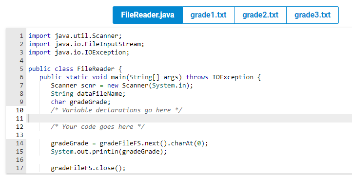 1 import java.util.Scanner;
2 import java.io.FileInputStream;
3 import java.io.IOException;
4
5 public class FileReader {
6
public static void main(String[] args) throws IOException {
7
Scanner scnr = new Scanner(System.in);
8
String dataFileName;
char gradeGrade;
/* Variable declarations go here */
/* Your code goes here */
gradeGrade = gradeFileFS.next().charAt(0);
System.out.println(gradeGrade);
9
10
11
12
13
14
15
16
17
FileReader.java grade1.txt grade2.txt grade3.txt
PP
456N
gradeFileFS.close();