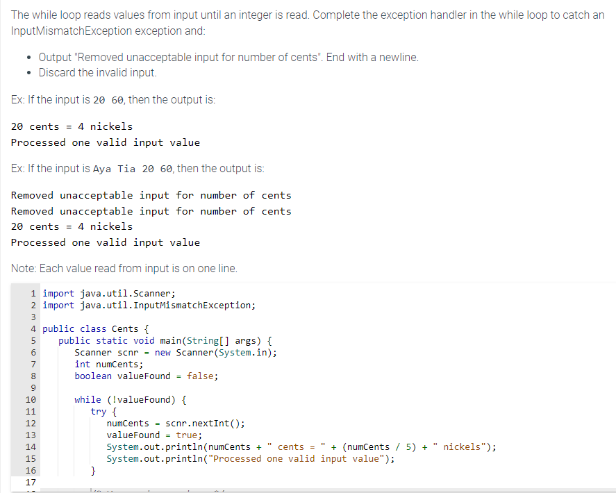 The while loop reads values from input until an integer is read. Complete the exception handler in the while loop to catch an
Input MismatchException exception and:
• Output "Removed unacceptable input for number of cents". End with a newline.
• Discard the invalid input.
Ex: If the input is 20 60, then the output is:
20 cents = 4 nickels
Processed one valid input value
Ex: If the input is Aya Tia 20 60, then the output is:
Removed unacceptable input for number of cents
Removed unacceptable input for number of cents
20 cents = 4 nickels
Processed one valid input value
Note: Each value read from input is on one line.
1 import java.util.Scanner;
2 import java.util. InputMismatchException;
3
4 public class Cents {
5
1.000 a
6
7
8
9
10
11
12
13
14
15
PPP
16
67
17
public static void main(String[] args) {
Scanner scnr = new Scanner(System.in);
int numCents;
boolean valueFound = false;
while (!value Found) {
try {
}
numCents = scnr.nextInt();
valueFound= true;
System.out.println(numCents + " cents = + (numCents / 5) + nickels");
System.out.println("Processed one valid input value");
Tou