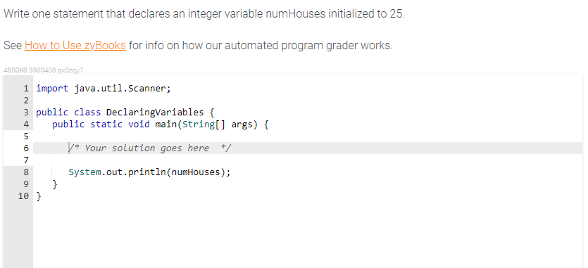 Write one statement that declares an integer variable numHouses initialized to 25.
See How to Use zyBooks for info on how our automated program grader works.
485098.3500408.qx3zqy7
1 import java.util.Scanner;
3 public class DeclaringVariables {
N&6 00
2
4
5
7
public static void main (String[] args) {
* Your solution goes here "*/
8 | System.out.println(numHouses);
}
9
10 }