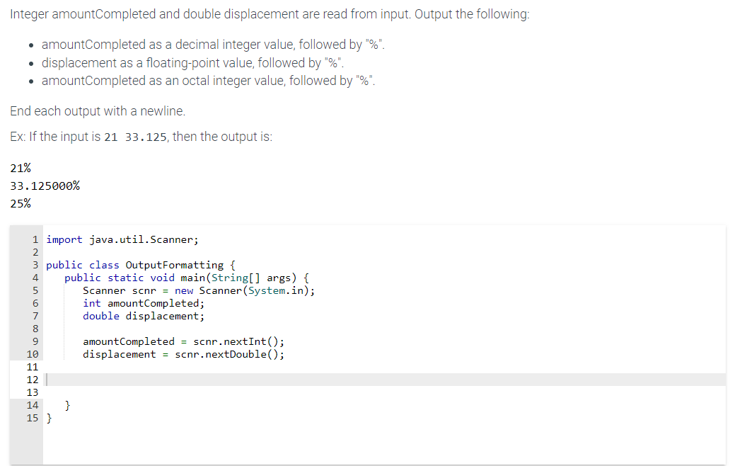Integer amountCompleted and double displacement are read from input. Output the following:
• amount Completed as a decimal integer value, followed by "%".
displacement as a floating-point value, followed by "%".
amountCompleted as an octal integer value, followed by "%".
●
●
End each output with a newline.
Ex: If the input is 21 33.125, then the output is:
21%
33.125000%
25%
1 import java.util.Scanner;
2
3 public class Output Formatting {
4
5
6
7
8
9
10
611 12 1314 15
15 }
public static void main(String[] args) {
Scanner scnr = new Scanner(System.in);
int amount Completed;
double displacement;
}
amount Completed = scnr.nextInt ();
displacement = scnr.nextDouble();