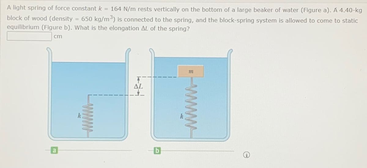 A light spring of force constant k = 164 N/m rests vertically on the bottom of a large beaker of water (Figure a). A 4.40-kg
block of wood (density = 650 kg/m³) is connected to the spring, and the block-spring system is allowed to come to static
equilibrium (Figure b). What is the elongation AL of the spring?
cm
a
www
T
AL
272
www
b