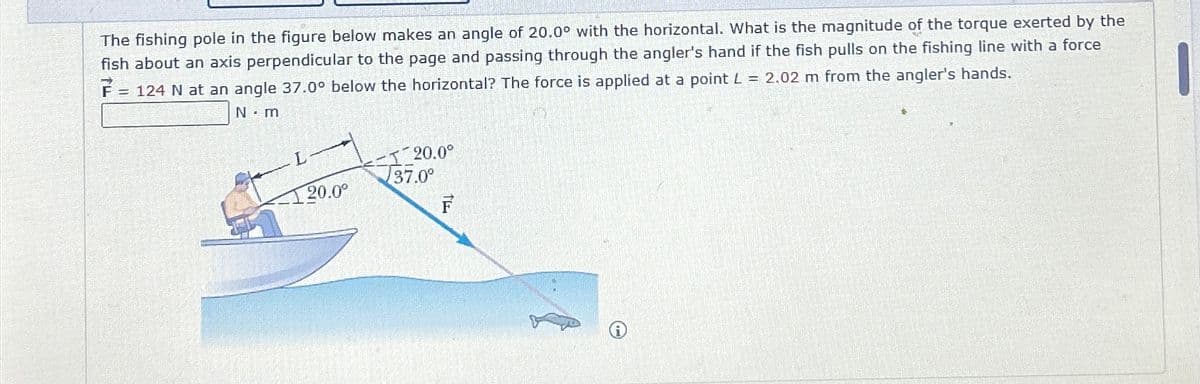 F =
N-m
124 N at an angle 37.0° below the horizontal? The force is applied at a point L = 2.02 m from the angler's hands.
The fishing pole in the figure below makes an angle of 20.0° with the horizontal. What is the magnitude of the torque exerted by the
fish about an axis perpendicular to the page and passing through the angler's hand if the fish pulls on the fishing line with a force
->
L
20.0°
1 20.0°
37.0°
F
O