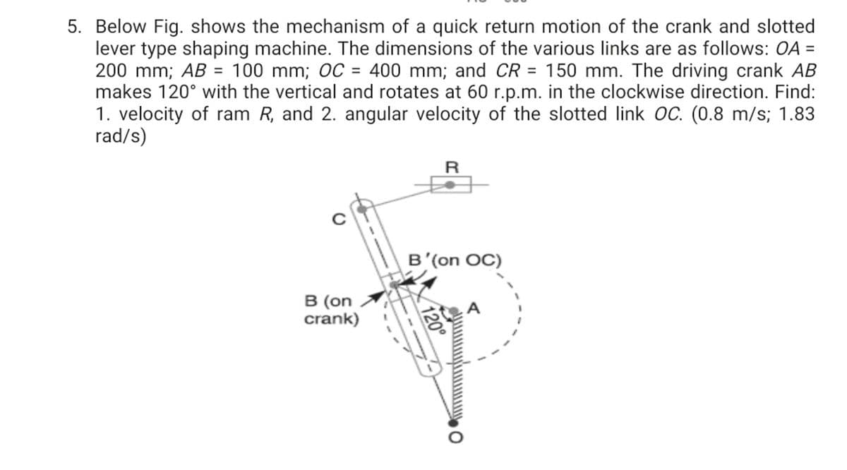 5. Below Fig. shows the mechanism of a quick return motion of the crank and slotted
lever type shaping machine. The dimensions of the various links are as follows: OA =
200 mm; AB = 100 mm; OC = 400 mm; and CR = 150 mm. The driving crank AB
makes 120° with the vertical and rotates at 60 r.p.m. in the clockwise direction. Find:
1. velocity of ram R, and 2. angular velocity of the slotted link OC. (0.8 m/s; 1.83
rad/s)
R
B'(on OC)
B (on
crank)
O