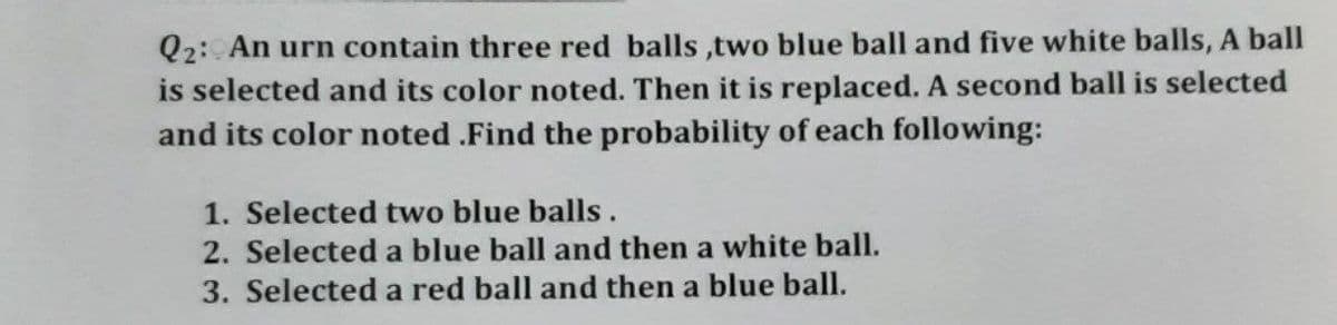 Q2: An urn contain three red balls,two blue ball and five white balls, A ball
is selected and its color noted. Then it is replaced. A second ball is selected
and its color noted .Find the probability of each following:
1. Selected two blue balls.
2. Selected a blue ball and then a white ball.
3. Selected a red ball and then a blue ball.
