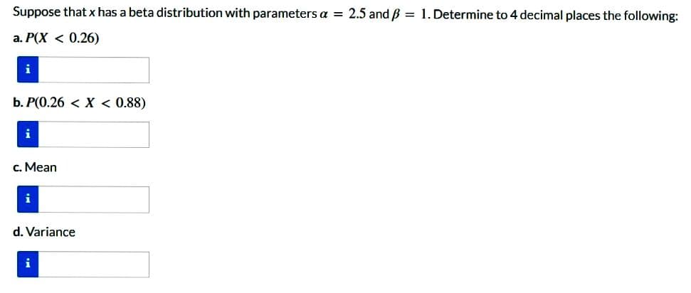 Suppose that x has a beta distribution with parameters a = 2.5 and ß = 1. Determine to 4 decimal places the following:
a. P(X < 0.26)
i
b. P(0.26 < X < 0.88)
i
c. Mean
i
d. Variance
i