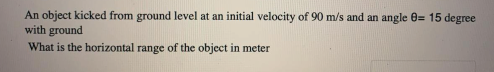 An object kicked from ground level at an initial velocity of 90 m/s and an angle 0= 15 degree
with ground
What is the horizontal range of the object in meter
