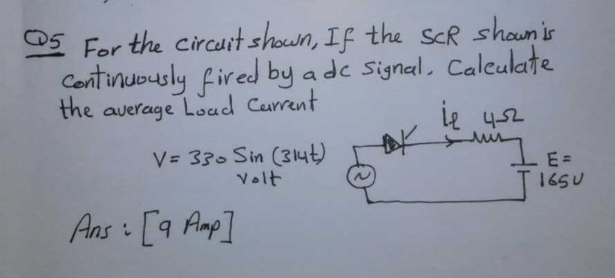 05 For the circurtshown, If the ScR shownis
Centinuously fired by a de Signal, Calculate
the average Load Carrent
ie 452
V= 330 Sin (314t)
Volt
E =
165U
Ans i [9 Amp]
