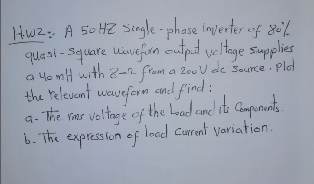 Hwz: A 50HZ Single-phase inverter uf 80%.
quasi - Square uuiefirm cutput voltage supplies
a 4omH with 8-2 from a 200U dc Source. Plo
the relevant waveform and find :
The rms voltage of the Lood cond its Compunents.
b. The expression of
a
load Current variation.
