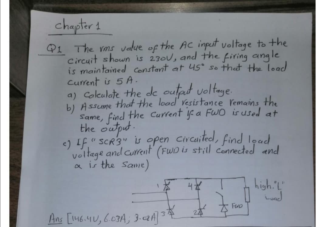 chapter 1
Q1 The rms value of the Ac input voltage to the
Circuit shown is 230U, and the firing angle
is maintained constant at 4S° so that the load
Current is 5 A.
a) Colkulate the de outat voltaye.
b) Assume that the load Vesistance remains the
Same, find the Current f a FWO is used at
the output.
<) IF," SCR3" is open Circuited, find lead
voltage and current (FWD is still connected and
a is the Same)
(1
high.'"
Load
FUD
Ans [146.4U,6.03A; 3-c2A]3
