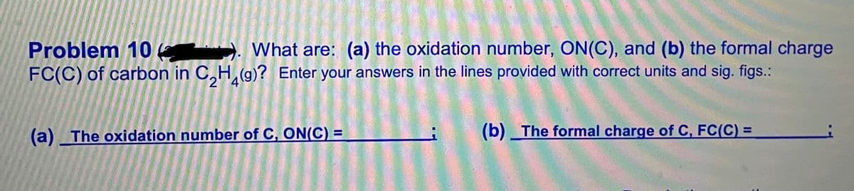 Problem 10 ). What are: (a) the oxidation number, ON(C), and (b) the formal charge
FC(C) of carbon in C,H,(g)? Enter your answers in the lines provided with correct units and sig. figs.:
(b) The formal charge of C, FC(C) =
%3D
(a) The oxidation number of C, ON(C) =
