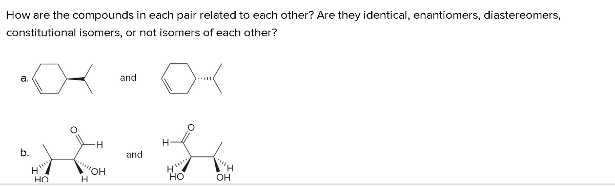 How are the compounds in each pair related to each other? Are they identical, enantiomers, diastereomers,
constitutional isomers, or not isomers of each other?
a.
b.
H
НО
H
'OH
H
and
and
H
H
H
HO
OH