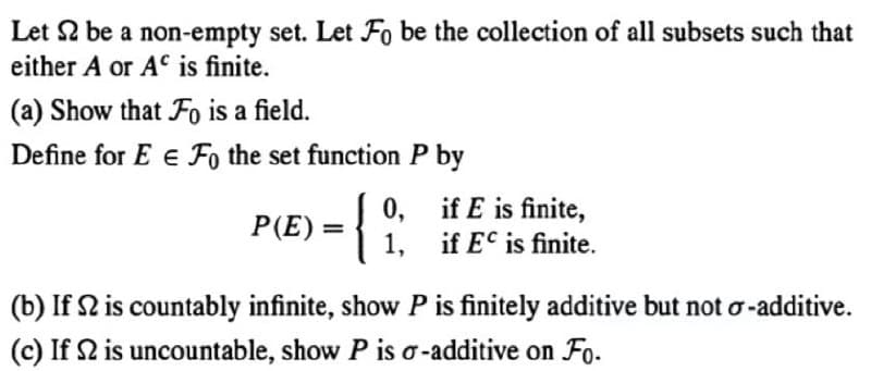 Let 2 be a non-empty set. Let Fo be the collection of all subsets such that
either A or AC is finite.
(a) Show that Fo is a field.
Define for E E Fo the set function P by
0,
if E is finite,
P(E) = { 1,
if EC is finite.
(b) If S2 is countably infinite, show P is finitely additive but not o-additive.
(c) If S2 is uncountable, show P is o-additive on Fo.