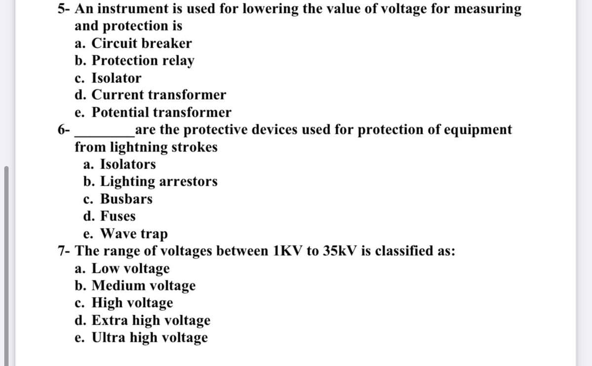 5- An instrument is used for lowering the value of voltage for measuring
and protection is
a. Circuit breaker
b. Protection relay
c. Isolator
d. Current transformer
e. Potential transformer
6-
are the protective devices used for protection of equipment
from lightning strokes
a. Isolators
b. Lighting arrestors
c. Busbars
d. Fuses
e. Wave trap
7- The range of voltages between 1KV to 35kV is classified as:
a. Low voltage
b. Medium voltage
c. High voltage
d. Extra high voltage
e. Ultra high voltage