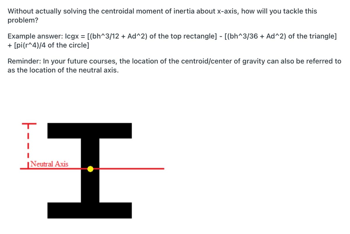 Without actually solving the centroidal moment of inertia about x-axis, how will you tackle this
problem?
Example answer: Icgx = [(bh^3/12 + Ad^2) of the top rectangle] - [(bh^3/36 + Ad^2) of the triangle]
+ [pi(r^4)/4 of the circle]
Reminder: In your future courses, the location of the centroid/center of gravity can also be referred to
as the location of the neutral axis.
|Neutral Axis
TH

