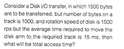 Consider a Disk I/O transfer, in which 1500 bytes
are to be transferred, but number of bytes on a
track is 1000, and rotation speed of disk is 1500
rps but the average time required to move the
disk arm to the required track is 15 ms, then
what will be total access time?