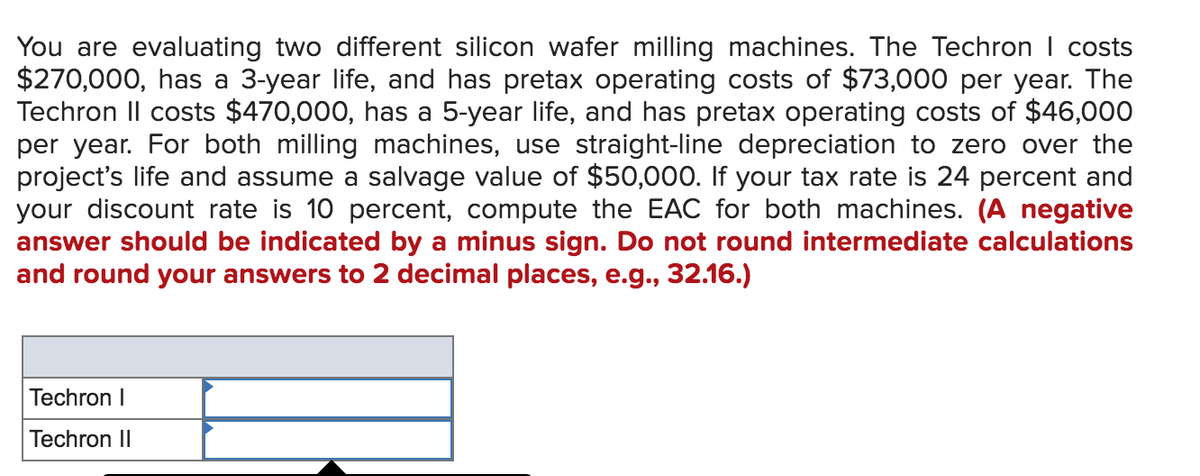 You are evaluating two different silicon wafer milling machines. The Techron I costs
$270,000, has a 3-year life, and has pretax operating costs of $73,000 per year. The
Techron II costs $470,000, has a 5-year life, and has pretax operating costs of $46,000
per year. For both milling machines, use straight-line depreciation to zero over the
project's life and assume a salvage value of $50,000. If your tax rate is 24 percent and
your discount rate is 10 percent, compute the EAC for both machines. (A negative
answer should be indicated by a minus sign. Do not round intermediate calculations
and round your answers to 2 decimal places, e.g., 32.16.)
Techron I
Techron II