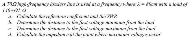 A 702 high-frequency lossless line is used at a frequency where 2 = 80cm with a load of
140+j91 2
a. Calculate the reflection coefficient and the SWR
b. Determine the distance to the first voltage minimum from the load
c. Determine the distance to the first voltage maximum from the load
d. Calculate the impedance at the point where maximum voltages occur
