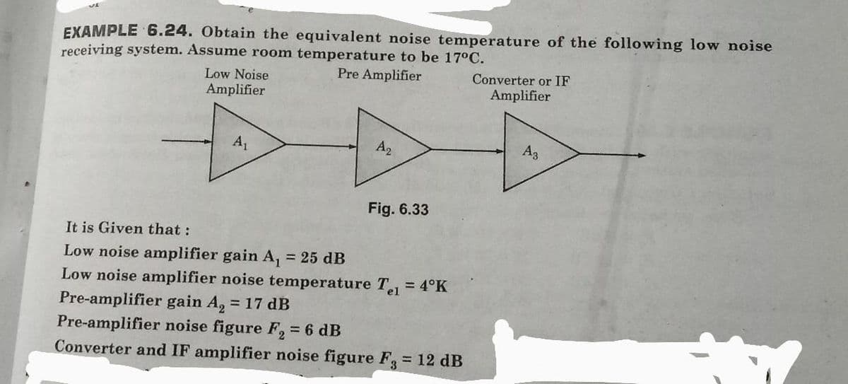 EXAMPLE 6.24. Obtain the equivalent noise temperature of the following low noise
receiving system. Assume room temperature to be 17°C.
Low Noise
Amplifier
Pre Amplifier
Converter or IF
Amplifier
A1
A2
A3
Fig. 6.33
It is Given that :
Low noise amplifier gain A, = 25 dB
Low noise amplifier noise temperature T = 4°K
Pre-amplifier gain A, = 17 dB
Pre-amplifier noise figure F, 6 dB
Converter and IF amplifier noise figure F3 = 12 dB
%3D
