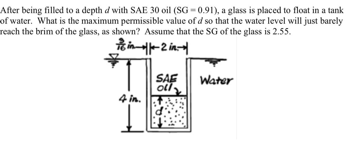 After being filled to a depth d with SAE 30 oil (SG = 0.91), a glass is placed to float in a tank
of water. What is the maximum permissible value of d so that the water level will just barely
reach the brim of the glass, as shown? Assume that the SG of the glass is 2.55.
icin-2 in
4 in.
SAE
oll
Water