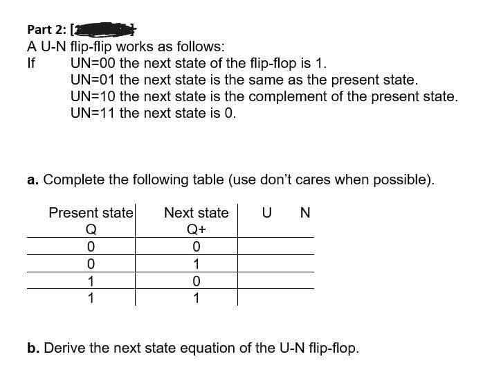 Part 2: [2
A U-N flip-flip works as follows:
UN=00 the next state of the flip-flop is 1.
UN=01 the next state is the same as the present state.
UN=10 the next state is the complement of the present state.
UN=11 the next state is 0.
If
a. Complete the following table (use don't cares when possible).
Present state
Next state
U N
Q+
1
1
1
1
b. Derive the next state equation of the U-N flip-flop.
