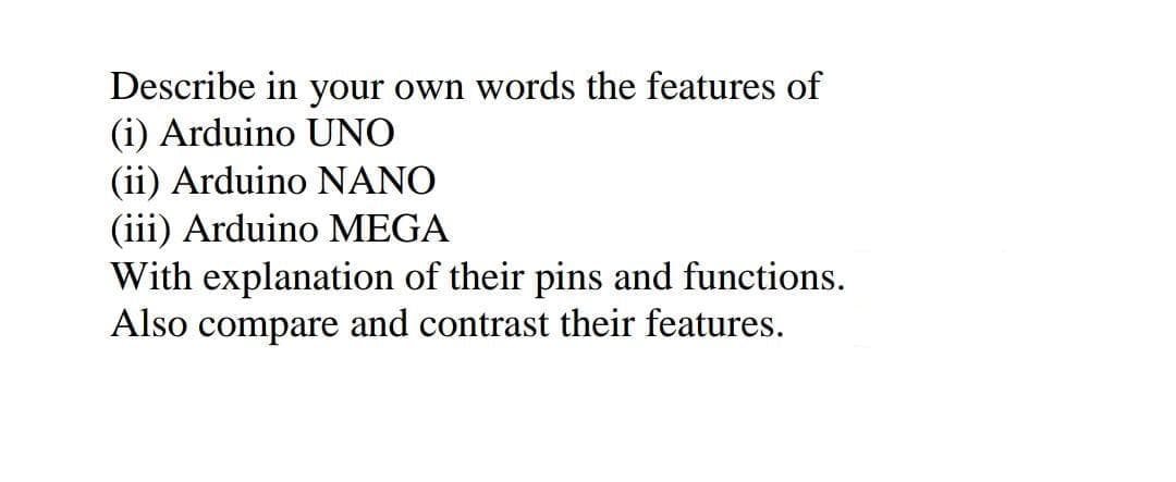 Describe in your own words the features of
(i) Arduino UNO
(ii) Arduino NANO
(iii) Arduino MEGA
With explanation of their pins and functions.
Also compare and contrast their features.
