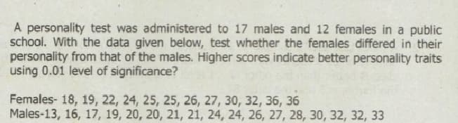A personality test was administered to 17 males and 12 females in a public
school. With the data given below, test whether the females differed in their
personality from that of the males. Higher scores indicate better personality traits
using 0.01 level of significance?
Females- 18, 19, 22, 24, 25, 25, 26, 27, 30, 32, 36, 36
Males-13, 16, 17, 19, 20, 20, 21, 21, 24, 24, 26, 27, 28, 30, 32, 32, 33