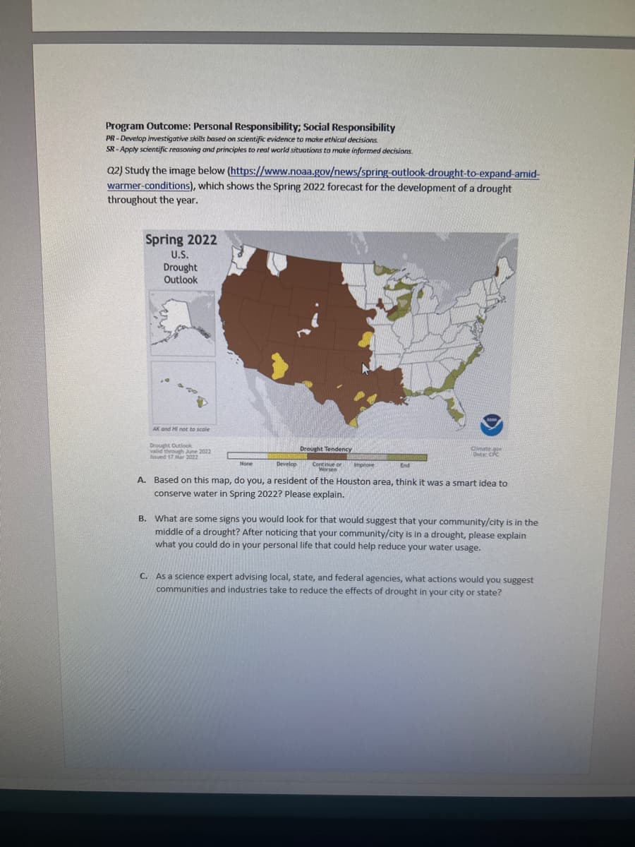 Program Outcome: Personal Responsibility; Social Responsibility
PR-Develop investigative skills based on scientific evidence to make ethical decisions.
SR-Apply scientific reasoning and principles to real world situations to make informed decisions.
Q2) Study the image below (https://www.noaa.gov/news/spring-outlook-drought-to-expand-amid-
warmer-conditions), which shows the Spring 2022 forecast for the development of a drought
throughout the year.
Spring 2022
U.S.
Drought
Outlook
AK and HI not to scale
Drought Outlook
valid through June 2022
Issued 17 Mar 2022
None
Develop
Drought Tendency
Continue or t
Worsen
Improve
End
Climate go
Ota: CPC
A. Based on this map, do you, a resident of the Houston area, think it was a smart idea to
conserve water in Spring 2022? Please explain.
B. What are some signs you would look for that would suggest that your community/city is in the
middle of a drought? After noticing that your community/city is in a drought, please explain
what you could do in your personal life that could help reduce your water usage.
C. As a science expert advising local, state, and federal agencies, what actions would you suggest
communities and industries take to reduce the effects of drought in your city or state?