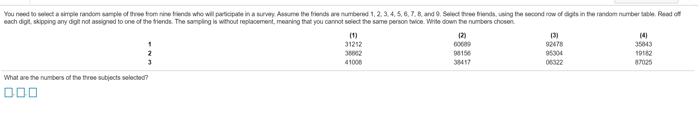 You need to select a simple random sample of three from nine friends who will participate in a survey. Assume the friends are numbered 1, 2, 3, 4, 5, 6, 7, 8, and 9. Select three friends, using the second row of digits in the random number table. Read off
each digit, skipping any digit not assigned to one of the friends. The sampling is without replacement, meaning that you cannot select the same person twice. Write down the numbers chosen
(1)
(2)
(3)
92478
(4)
31212
60689
35843
1
95304
2
38862
98156
19182
41008
38417
06322
87025
What are the numbers of the three subjects selected?

