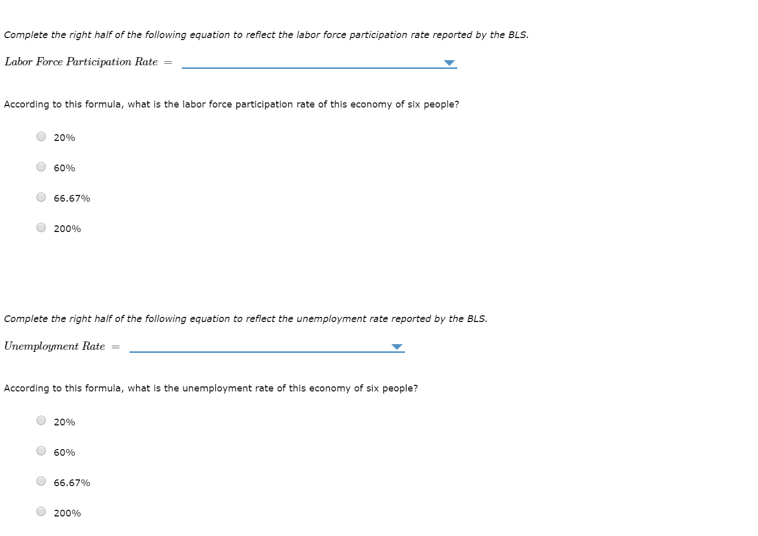 Complete the right half of the following equation to reflect the labor force participation rate reported by the BLS.
Labor Force Participation Rate =
According to this formula, what is the labor force participation rate of this economy of six people?
20%
60%
66.67%
200%
Complete the right half of the following equation to reflect the unemployment rate reported by the BLS.
Uneтployment Rate
According to this formula, what is the unemployment rate of this economy of six people?
20%
60%
66.67%
200%
