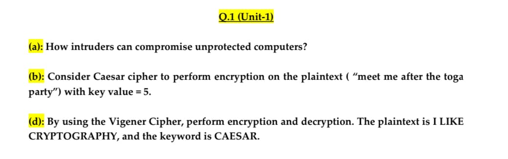 Q.1 (Unit-1)
(a): How intruders can compromise unprotected computers?
(b): Consider Caesar cipher to perform encryption on the plaintext ( "meet me after the toga
party") with key value = 5.
(d): By using the Vigener Cipher, perform encryption and decryption. The plaintext is I LIKE
CRYPTOGRAPHY, and the keyword is CAESAR.