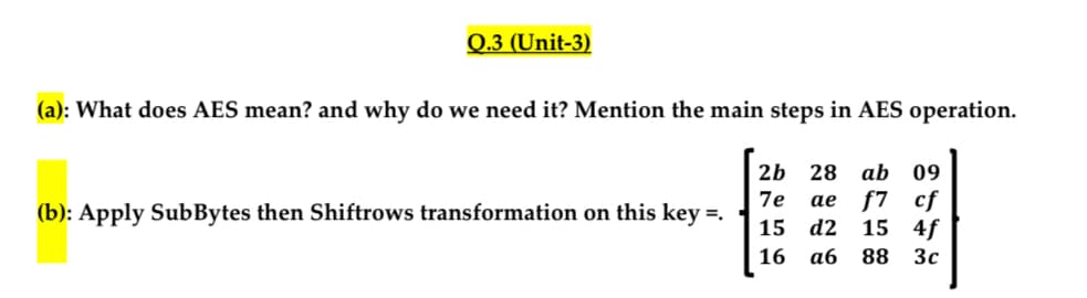 Q.3 (Unit-3)
(a): What does AES mean? and why do we need it? Mention the main steps in AES operation.
(b): Apply SubBytes then Shiftrows transformation on this key =.
2b 28 ab 09
7e
ae f7 cf
15
d2 15 4f
16
аб
88
3c