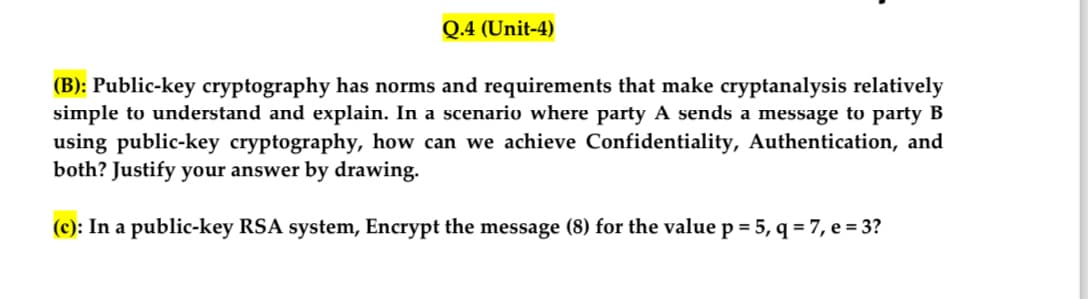 Q.4 (Unit-4)
(B): Public-key cryptography has norms and requirements that make cryptanalysis relatively
simple to understand and explain. In a scenario where party A sends a message to party B
using public-key cryptography, how can we achieve Confidentiality, Authentication, and
both? Justify your answer by drawing.
(c): In a public-key RSA system, Encrypt the message (8) for the value p = 5, q = 7, e = 3?
