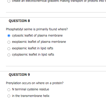 create an electrochemical gradient making transport or protons into t
QUESTION 8
Phosphatidyl serine is primarily found where?
cytosolic leaflet of plasma membrane
exoplasmic leaflet of plasma membrane
exoplasmic leaflet in lipid rafts
cytoplasmic leaflet in lipid rafts
QUESTION 9
Prenylation occurs on where on a protein?
N terminal cysteine residue
in the transmembrane helix
