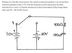 Problem 2: In the RC circuit shown, the switch is closed on porition 1 at t-0 and then
moved to position 2 after 1 TC. Find the transient current expressions for both
intervals Ostet and r'<t, Provide solution by (1) By Current Basis (2) By Charge Basis.
Take note TC - RC for RC Circuit.
10023
30v
20V Gour

