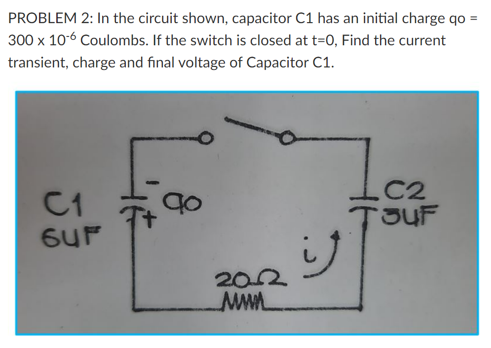 PROBLEM 2: In the circuit shown, capacitor C1 has an initial charge qo
300 x 10-6 Coulombs. If the switch is closed at t=0, Find the current
transient, charge and final voltage of Capacitor C1.
C2
C1
TJUF
202
