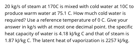 20 kg/s of steam at 170C is mixed with cold water at 10C to
produce warm water at 75.1 C. How much cold water is
required? Use a reference temperature of 0 C. Give your
answer in kg/s with at most one decimal point. the specific
heat capacity of water is 4.18 kJ/kg C and that of steam is
1.87 kJ/kg C. The latent heat of vaporization is 2257 kJ/kg.
