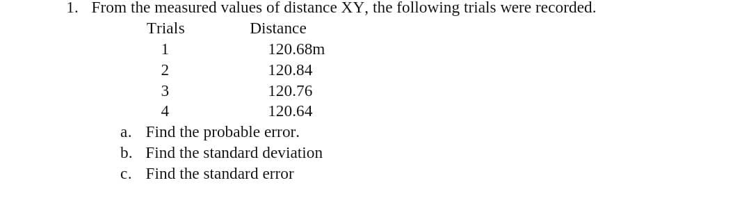 1. From the measured values of distance XY, the following trials were recorded.
Trials
Distance
1
120.68m
2
120.84
120.76
120.64
Find the probable error.
b. Find the standard deviation
а.
с.
Find the standard error
