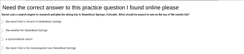 Need the correct answer to this practice question I found online please
Daniel uses a search engine to research and plan his skiing trip to Steamboat Springs, Colorado. What should he expect to see on the top of the results list?
the resort that is closest to Steamboat Springs
the weather for Steamboat Springs
a sponsored ski resort
the resort that is the most popular near Steamboat Springs