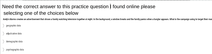 Need the correct answer to this practice question found online please
selecting one of the choices below
Andy's Alarms creates an advertisement that shows a family watching television together at night. In the background, a window breaks and the family panics when a burglar appears. What is the campaign using to target their mar
geographic data
> adjudicative data
> demographic data
psychographic data